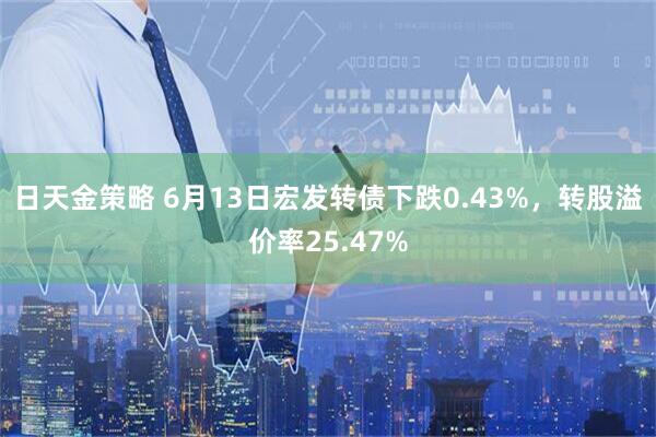 日天金策略 6月13日宏发转债下跌0.43%，转股溢价率25.47%