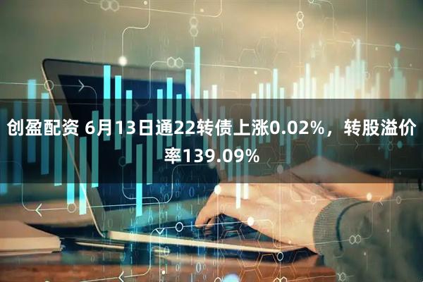 创盈配资 6月13日通22转债上涨0.02%，转股溢价率139.09%