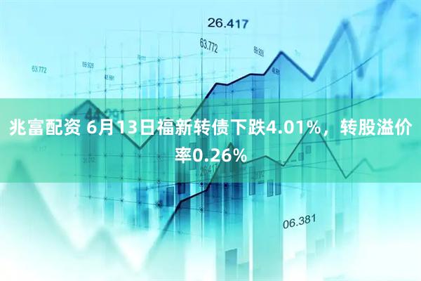 兆富配资 6月13日福新转债下跌4.01%，转股溢价率0.26%