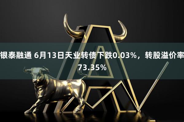 银泰融通 6月13日天业转债下跌0.03%，转股溢价率73.35%