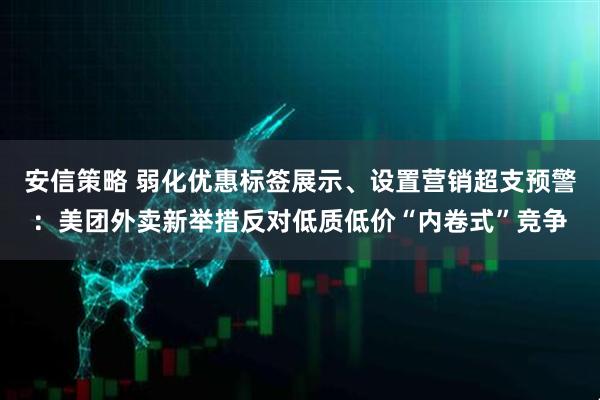 安信策略 弱化优惠标签展示、设置营销超支预警：美团外卖新举措反对低质低价“内卷式”竞争