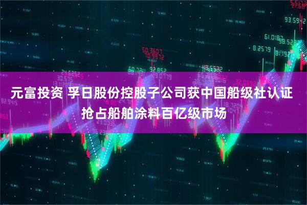 元富投资 孚日股份控股子公司获中国船级社认证 抢占船舶涂料百亿级市场