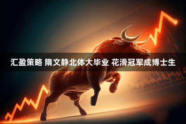 汇盈策略 隋文静北体大毕业 花滑冠军成博士生