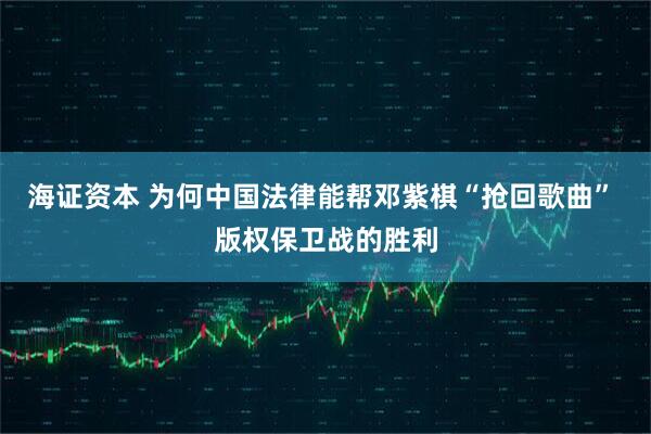 海证资本 为何中国法律能帮邓紫棋“抢回歌曲” 版权保卫战的胜利