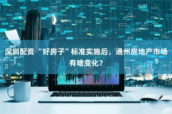 深圳配资 “好房子”标准实施后，通州房地产市场有啥变化？