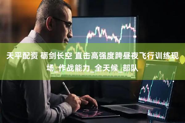 天平配资 砺剑长空 直击高强度跨昼夜飞行训练现场_作战能力_全天候_部队