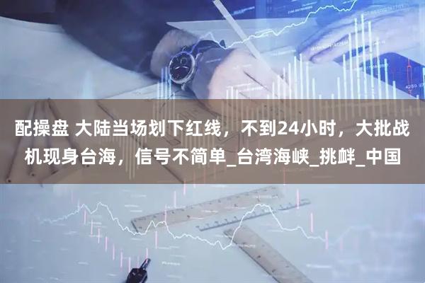 配操盘 大陆当场划下红线，不到24小时，大批战机现身台海，信号不简单_台湾海峡_挑衅_中国