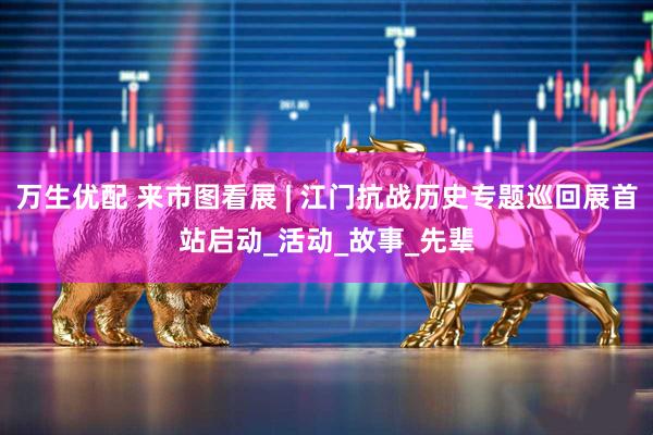 万生优配 来市图看展 | 江门抗战历史专题巡回展首站启动_活动_故事_先辈