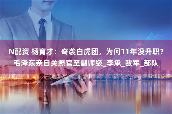 N配资 杨育才：奇袭白虎团，为何11年没升职？毛泽东亲自关照官至副师级_李承_敌军_部队