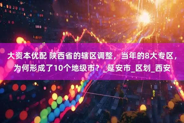 大资本优配 陕西省的辖区调整，当年的8大专区，为何形成了10个地级市？_延安市_区划_西安