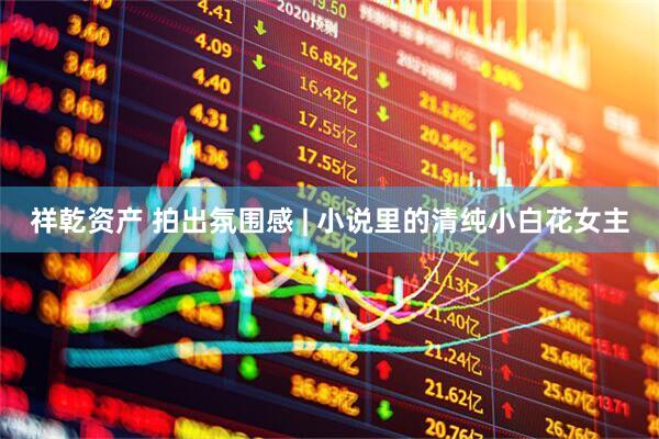 祥乾资产 拍出氛围感 | 小说里的清纯小白花女主