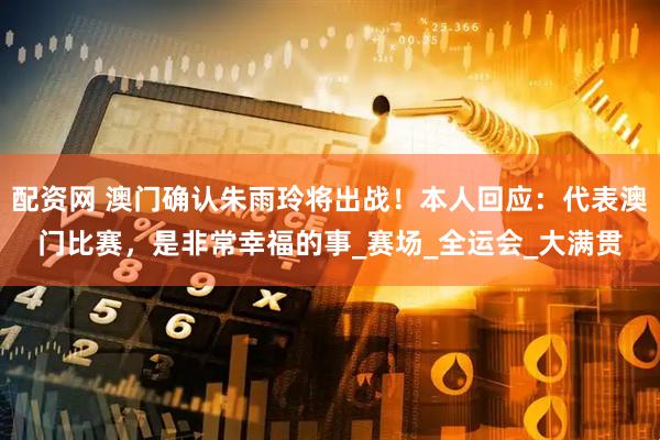 配资网 澳门确认朱雨玲将出战！本人回应：代表澳门比赛，是非常幸福的事_赛场_全运会_大满贯
