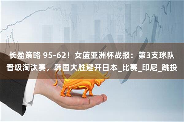 长盈策略 95-62！女篮亚洲杯战报：第3支球队晋级淘汰赛，韩国大胜避开日本_比赛_印尼_跳投