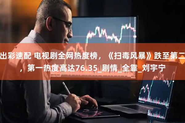 出彩速配 电视剧全网热度榜，《扫毒风暴》跌至第二，第一热度高达76.35_剧情_全靠_刘宇宁