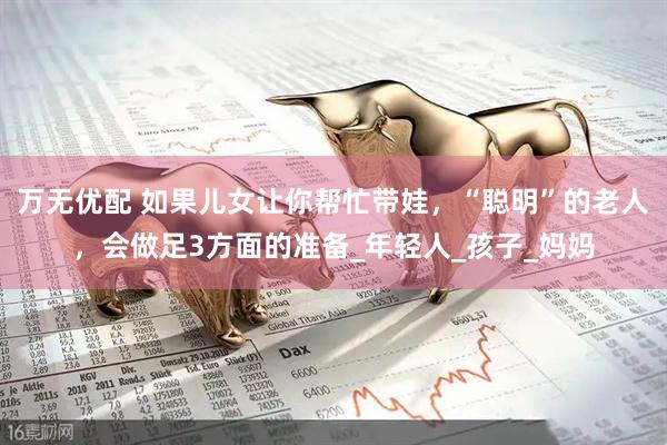 万无优配 如果儿女让你帮忙带娃，“聪明”的老人，会做足3方面的准备_年轻人_孩子_妈妈