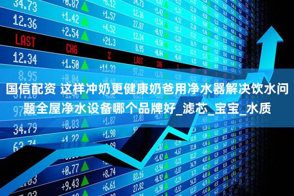 国信配资 这样冲奶更健康奶爸用净水器解决饮水问题全屋净水设备哪个品牌好_滤芯_宝宝_水质