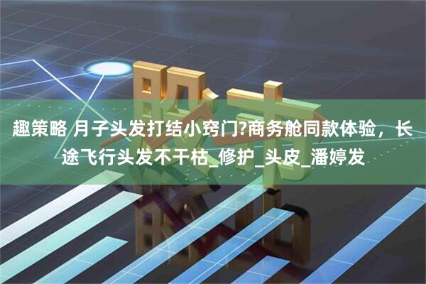 趣策略 月子头发打结小窍门?商务舱同款体验，长途飞行头发不干枯_修护_头皮_潘婷发