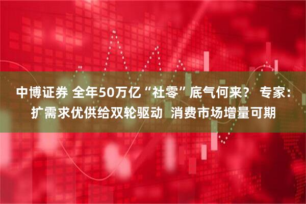 中博证券 全年50万亿“社零”底气何来？ 专家：扩需求优供给双轮驱动  消费市场增量可期