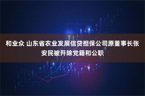 和业众 山东省农业发展信贷担保公司原董事长张安民被开除党籍和公职