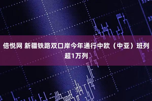 倍悦网 新疆铁路双口岸今年通行中欧（中亚）班列超1万列