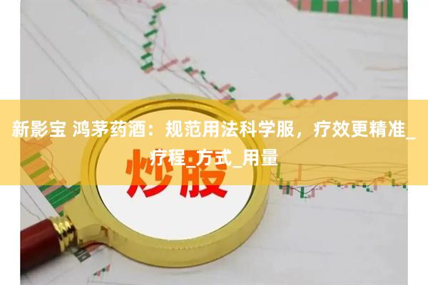新影宝 鸿茅药酒：规范用法科学服，疗效更精准_疗程_方式_用量