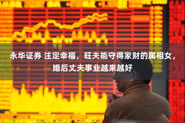 永华证券 注定幸福，旺夫能守得家财的属相女，婚后丈夫事业越来越好