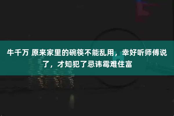 牛千万 原来家里的碗筷不能乱用，幸好听师傅说了，才知犯了忌讳霉难住富