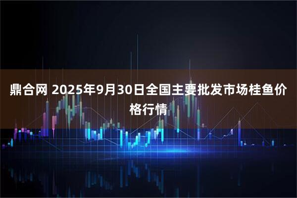 鼎合网 2025年9月30日全国主要批发市场桂鱼价格行情