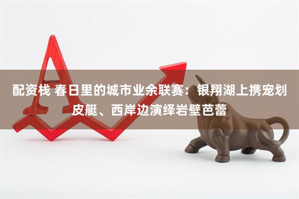 配资栈 春日里的城市业余联赛：银翔湖上携宠划皮艇、西岸边演绎岩壁芭蕾
