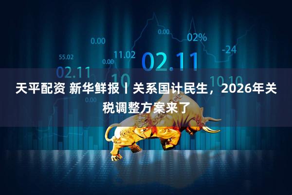天平配资 新华鲜报丨关系国计民生,2026年关税调整方案来了