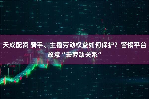 天成配资 骑手、主播劳动权益如何保护?警惕平台故意“去劳动关系”