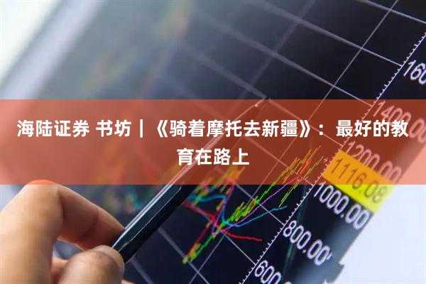 海陆证券 书坊|《骑着摩托去新疆》:最好的教育在路上