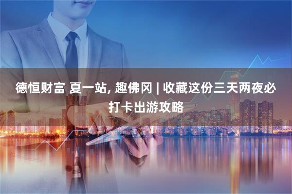 德恒财富 夏一站, 趣佛冈 | 收藏这份三天两夜必打卡出游攻略